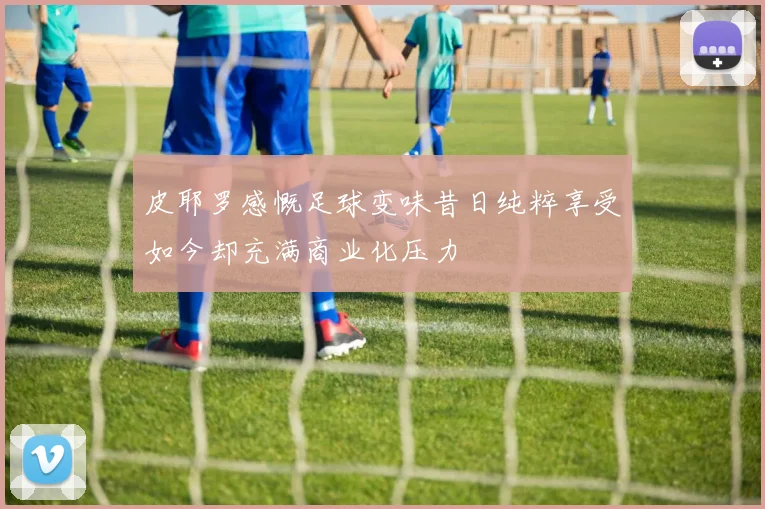 皮耶罗感慨足球变味昔日纯粹享受如今却充满商业化压力