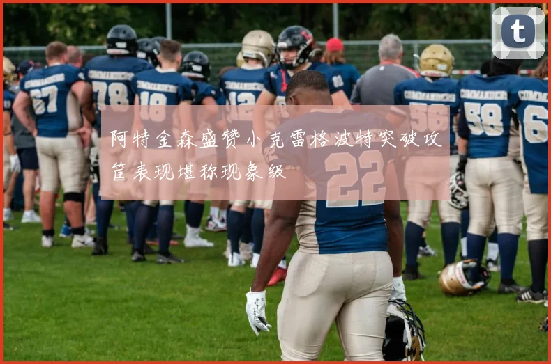 阿特金森盛赞小克雷格波特突破攻筐表现堪称现象级