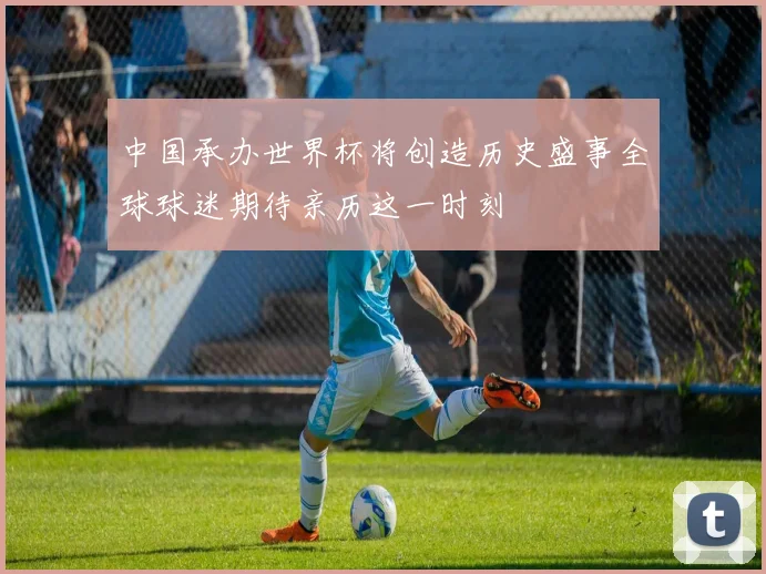 中国承办世界杯将创造历史盛事全球球迷期待亲历这一时刻