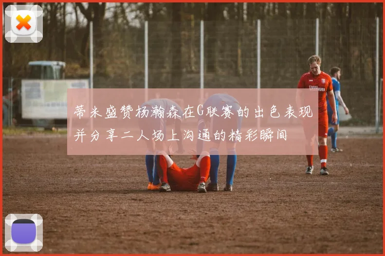 蒂米盛赞杨瀚森在G联赛的出色表现并分享二人场上沟通的精彩瞬间