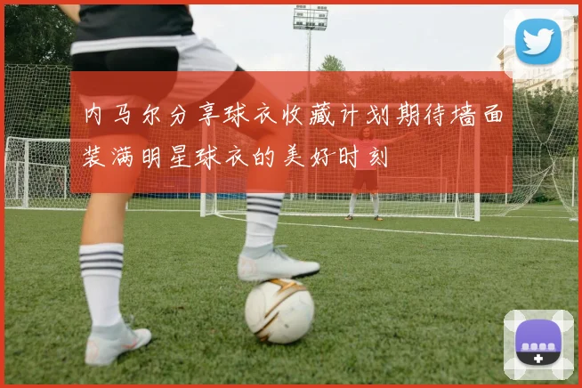 内马尔分享球衣收藏计划期待墙面装满明星球衣的美好时刻