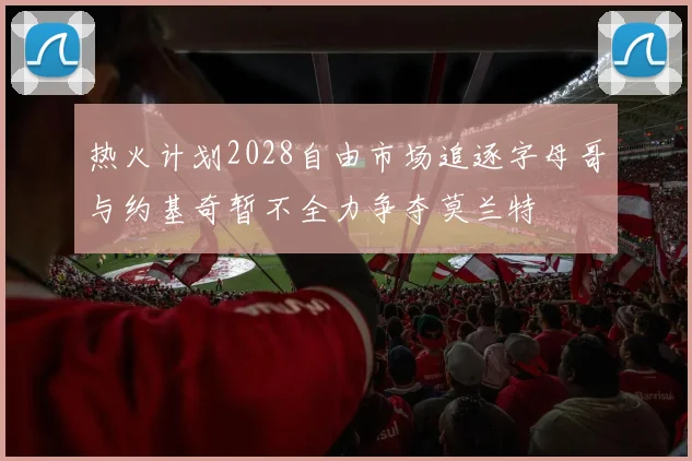 热火计划2028自由市场追逐字母哥与约基奇暂不全力争夺莫兰特