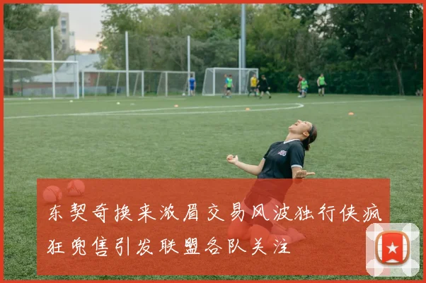 东契奇换来浓眉交易风波独行侠疯狂兜售引发联盟各队关注