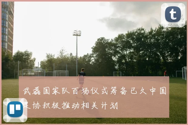 武磊国家队百场仪式筹备已久中国足协积极推动相关计划