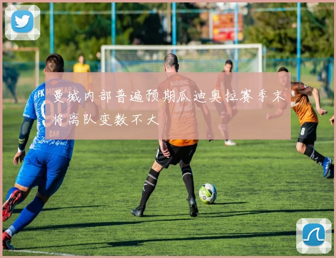 曼城内部普遍预期瓜迪奥拉赛季末将离队变数不大