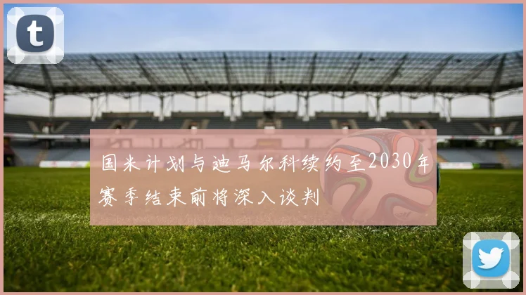 国米计划与迪马尔科续约至2030年赛季结束前将深入谈判